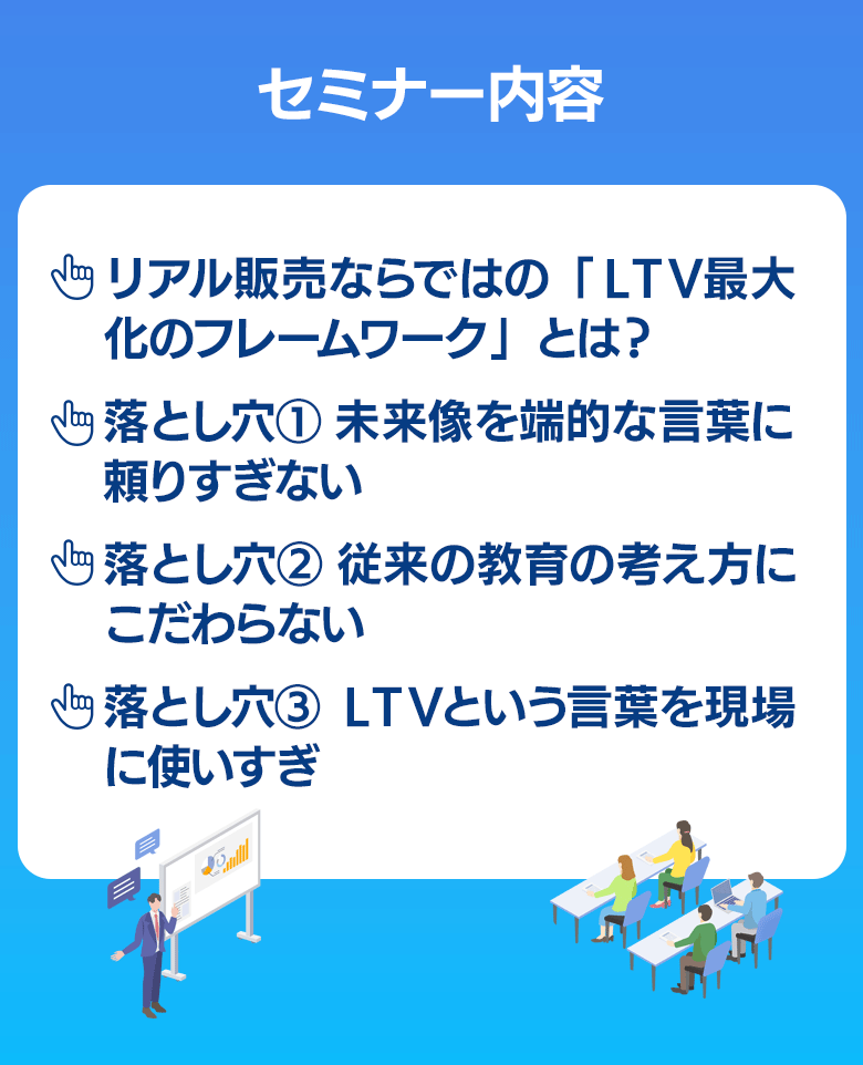 セミナー内容
□リアル販売のLTV最大化は、フレームワークで全体像を把握する
「LTV最大化のフレームワーク」
□落とし穴❶ 未来像を端的な言葉に頼りすぎない
□落とし穴❷ 従来の教育の考え方にこだわらない
□落とし穴❸ LTVという言葉を現場に向けて使いすぎ