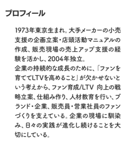 プロフィール 1973年東京生まれ。大手メーカーの小売支援の企画立案・店頭活動マニュアルの作成、販売現場の売上アップ支援の経験を活かし、2004 年独立。企業の持続的な成長のために、「ファンを育ててLTVを高めること」が欠かせないという考えから、ファン育成/LTV 向上の戦略立案、仕組み作り、人材教育を行い、ブランド・企業、販売員・営業社員のファンづくりを支えている。企業の現場に馴染み、日々の実践が進化し続けることを大切にしている。