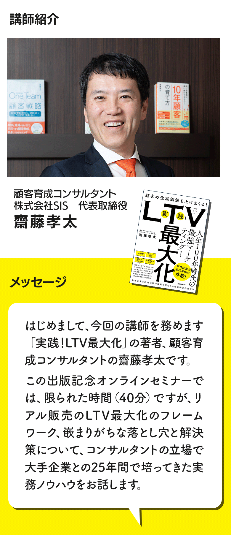 講師紹介
新刊本「実践!LTV最大化」の著者。業界で25年間、30を超えるファン育成を通じたLTV最大化のプロジェクトに関わってきた顧客育成コンサルタント 齋藤孝太