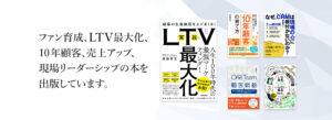 ファン育成、LTV最大化、10年顧客、売上アップ、現場リーダーシップの本を出版しています。
