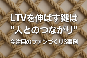 LTVを伸ばす鍵は”人とのつながり”今注目の3事例を解説
